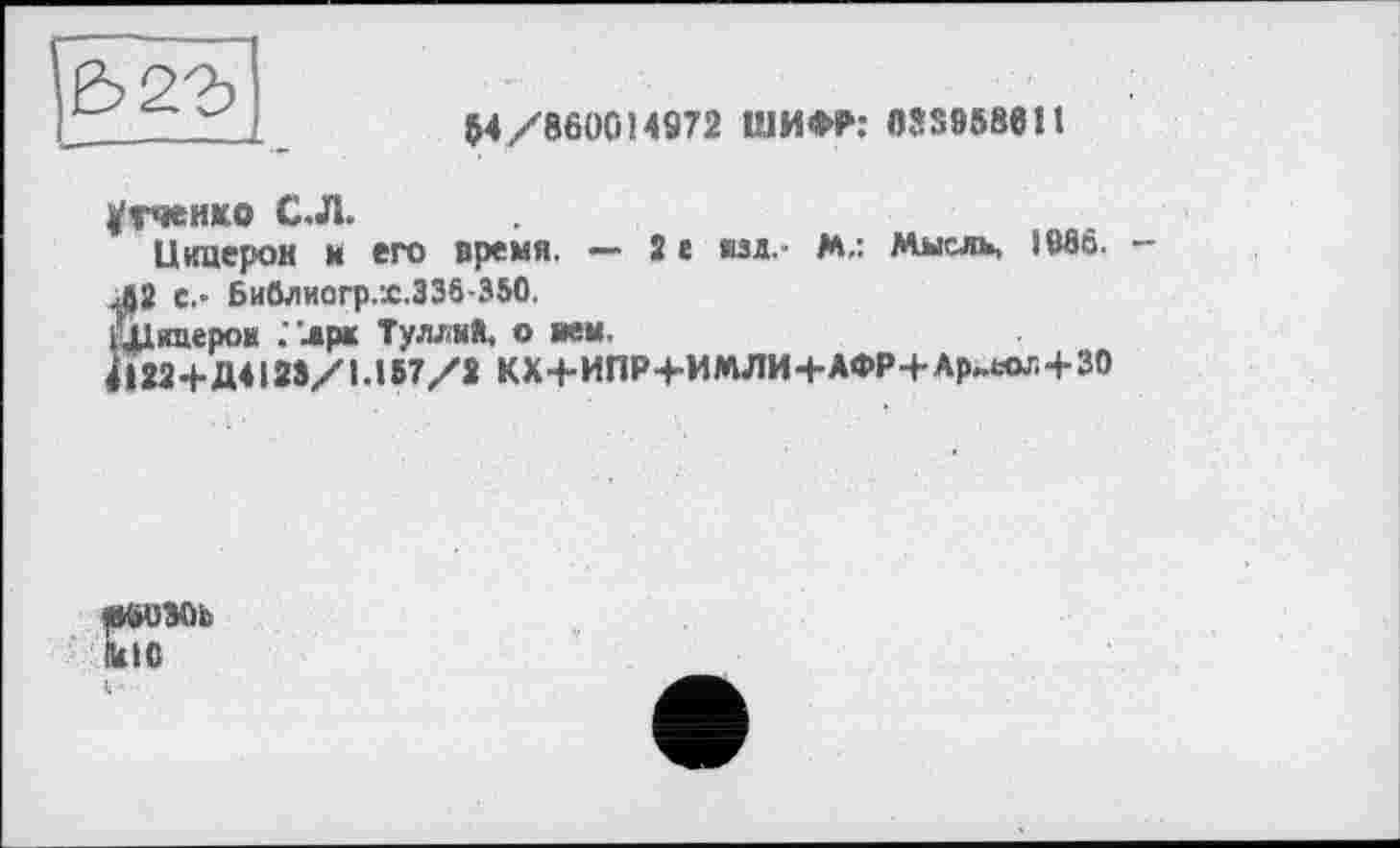 ﻿I _	M/860014972 ШИФР: 033958611
угчеико С.Л.
Цицерон и его время. — 2е ид.- М.: Мысль, 19вб.
JJ2 с,- Бийлиагр.г.336-350.
Шидеров ."лрк Туллий, о ием.
41224-Д412Э/1Л57/2 КХ4-ИПР4-ИМЛИ4-АФР4-Ар„«ы4-30